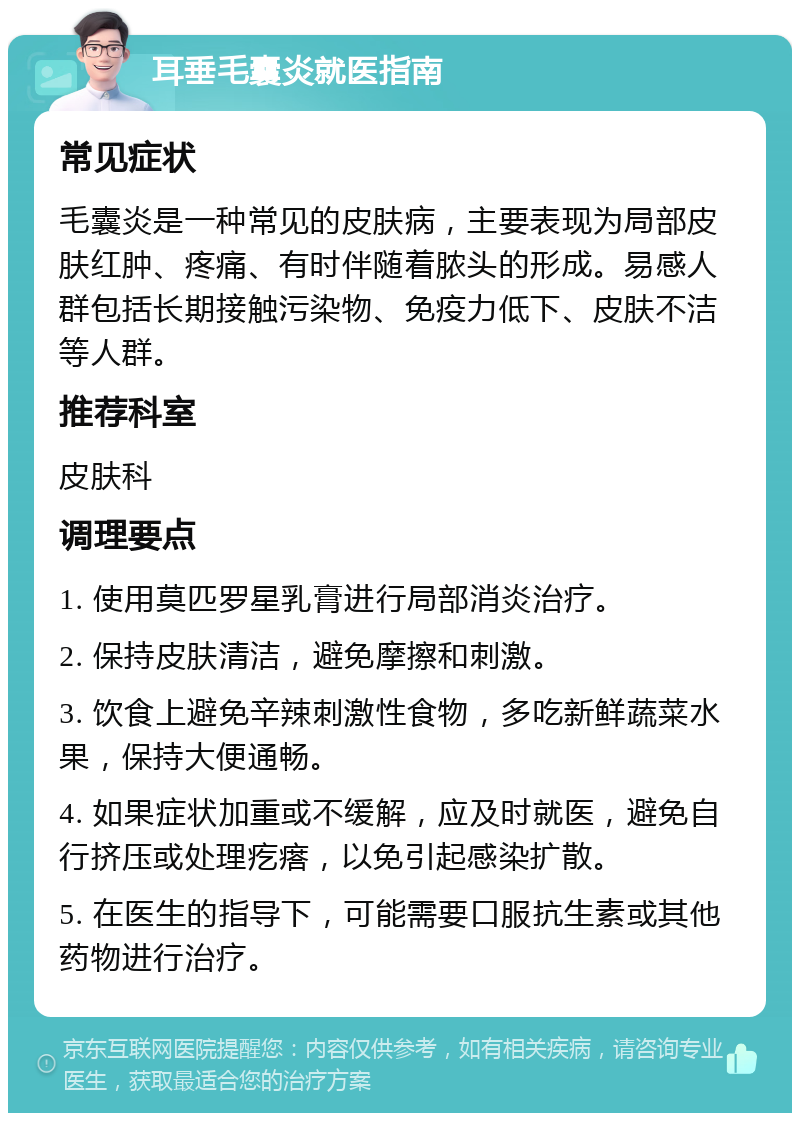 耳垂毛囊炎就医指南 常见症状 毛囊炎是一种常见的皮肤病，主要表现为局部皮肤红肿、疼痛、有时伴随着脓头的形成。易感人群包括长期接触污染物、免疫力低下、皮肤不洁等人群。 推荐科室 皮肤科 调理要点 1. 使用莫匹罗星乳膏进行局部消炎治疗。 2. 保持皮肤清洁，避免摩擦和刺激。 3. 饮食上避免辛辣刺激性食物，多吃新鲜蔬菜水果，保持大便通畅。 4. 如果症状加重或不缓解，应及时就医，避免自行挤压或处理疙瘩，以免引起感染扩散。 5. 在医生的指导下，可能需要口服抗生素或其他药物进行治疗。