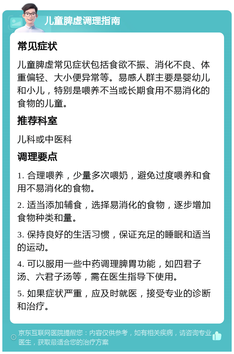 儿童脾虚调理指南 常见症状 儿童脾虚常见症状包括食欲不振、消化不良、体重偏轻、大小便异常等。易感人群主要是婴幼儿和小儿，特别是喂养不当或长期食用不易消化的食物的儿童。 推荐科室 儿科或中医科 调理要点 1. 合理喂养，少量多次喂奶，避免过度喂养和食用不易消化的食物。 2. 适当添加辅食，选择易消化的食物，逐步增加食物种类和量。 3. 保持良好的生活习惯，保证充足的睡眠和适当的运动。 4. 可以服用一些中药调理脾胃功能，如四君子汤、六君子汤等，需在医生指导下使用。 5. 如果症状严重，应及时就医，接受专业的诊断和治疗。