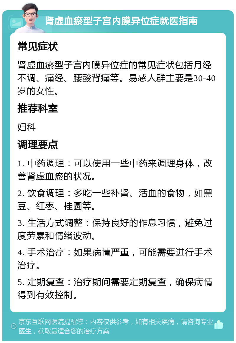 肾虚血瘀型子宫内膜异位症就医指南 常见症状 肾虚血瘀型子宫内膜异位症的常见症状包括月经不调、痛经、腰酸背痛等。易感人群主要是30-40岁的女性。 推荐科室 妇科 调理要点 1. 中药调理：可以使用一些中药来调理身体，改善肾虚血瘀的状况。 2. 饮食调理：多吃一些补肾、活血的食物，如黑豆、红枣、桂圆等。 3. 生活方式调整：保持良好的作息习惯，避免过度劳累和情绪波动。 4. 手术治疗：如果病情严重，可能需要进行手术治疗。 5. 定期复查：治疗期间需要定期复查，确保病情得到有效控制。