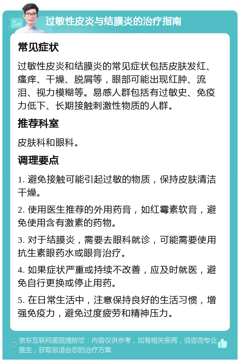 过敏性皮炎与结膜炎的治疗指南 常见症状 过敏性皮炎和结膜炎的常见症状包括皮肤发红、瘙痒、干燥、脱屑等，眼部可能出现红肿、流泪、视力模糊等。易感人群包括有过敏史、免疫力低下、长期接触刺激性物质的人群。 推荐科室 皮肤科和眼科。 调理要点 1. 避免接触可能引起过敏的物质，保持皮肤清洁干燥。 2. 使用医生推荐的外用药膏，如红霉素软膏，避免使用含有激素的药物。 3. 对于结膜炎，需要去眼科就诊，可能需要使用抗生素眼药水或眼膏治疗。 4. 如果症状严重或持续不改善，应及时就医，避免自行更换或停止用药。 5. 在日常生活中，注意保持良好的生活习惯，增强免疫力，避免过度疲劳和精神压力。