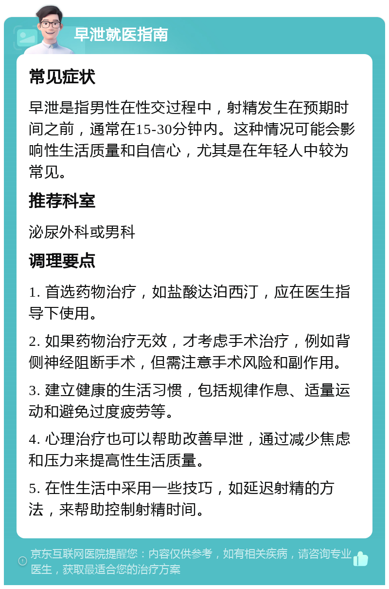 早泄就医指南 常见症状 早泄是指男性在性交过程中，射精发生在预期时间之前，通常在15-30分钟内。这种情况可能会影响性生活质量和自信心，尤其是在年轻人中较为常见。 推荐科室 泌尿外科或男科 调理要点 1. 首选药物治疗，如盐酸达泊西汀，应在医生指导下使用。 2. 如果药物治疗无效，才考虑手术治疗，例如背侧神经阻断手术，但需注意手术风险和副作用。 3. 建立健康的生活习惯，包括规律作息、适量运动和避免过度疲劳等。 4. 心理治疗也可以帮助改善早泄，通过减少焦虑和压力来提高性生活质量。 5. 在性生活中采用一些技巧，如延迟射精的方法，来帮助控制射精时间。