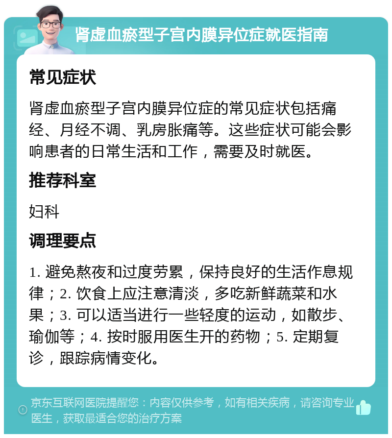 肾虚血瘀型子宫内膜异位症就医指南 常见症状 肾虚血瘀型子宫内膜异位症的常见症状包括痛经、月经不调、乳房胀痛等。这些症状可能会影响患者的日常生活和工作，需要及时就医。 推荐科室 妇科 调理要点 1. 避免熬夜和过度劳累，保持良好的生活作息规律；2. 饮食上应注意清淡，多吃新鲜蔬菜和水果；3. 可以适当进行一些轻度的运动，如散步、瑜伽等；4. 按时服用医生开的药物；5. 定期复诊，跟踪病情变化。