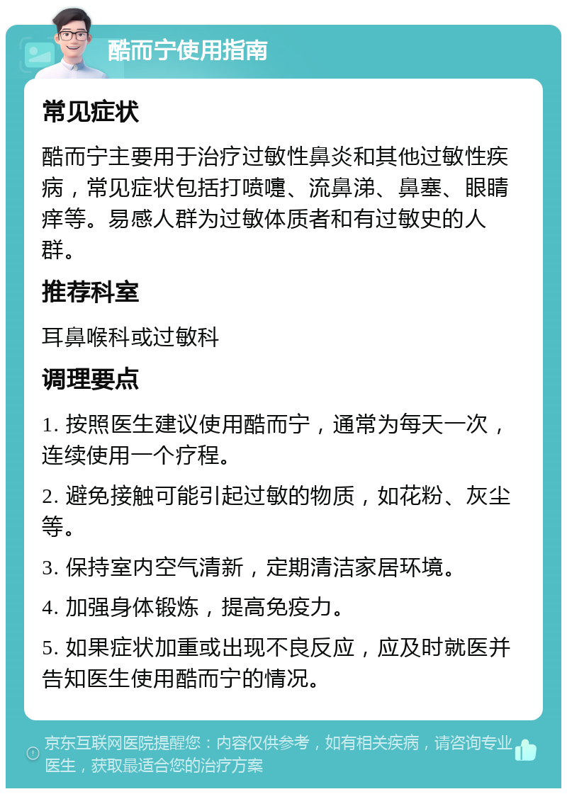 酷而宁使用指南 常见症状 酷而宁主要用于治疗过敏性鼻炎和其他过敏性疾病，常见症状包括打喷嚏、流鼻涕、鼻塞、眼睛痒等。易感人群为过敏体质者和有过敏史的人群。 推荐科室 耳鼻喉科或过敏科 调理要点 1. 按照医生建议使用酷而宁，通常为每天一次，连续使用一个疗程。 2. 避免接触可能引起过敏的物质，如花粉、灰尘等。 3. 保持室内空气清新，定期清洁家居环境。 4. 加强身体锻炼，提高免疫力。 5. 如果症状加重或出现不良反应，应及时就医并告知医生使用酷而宁的情况。