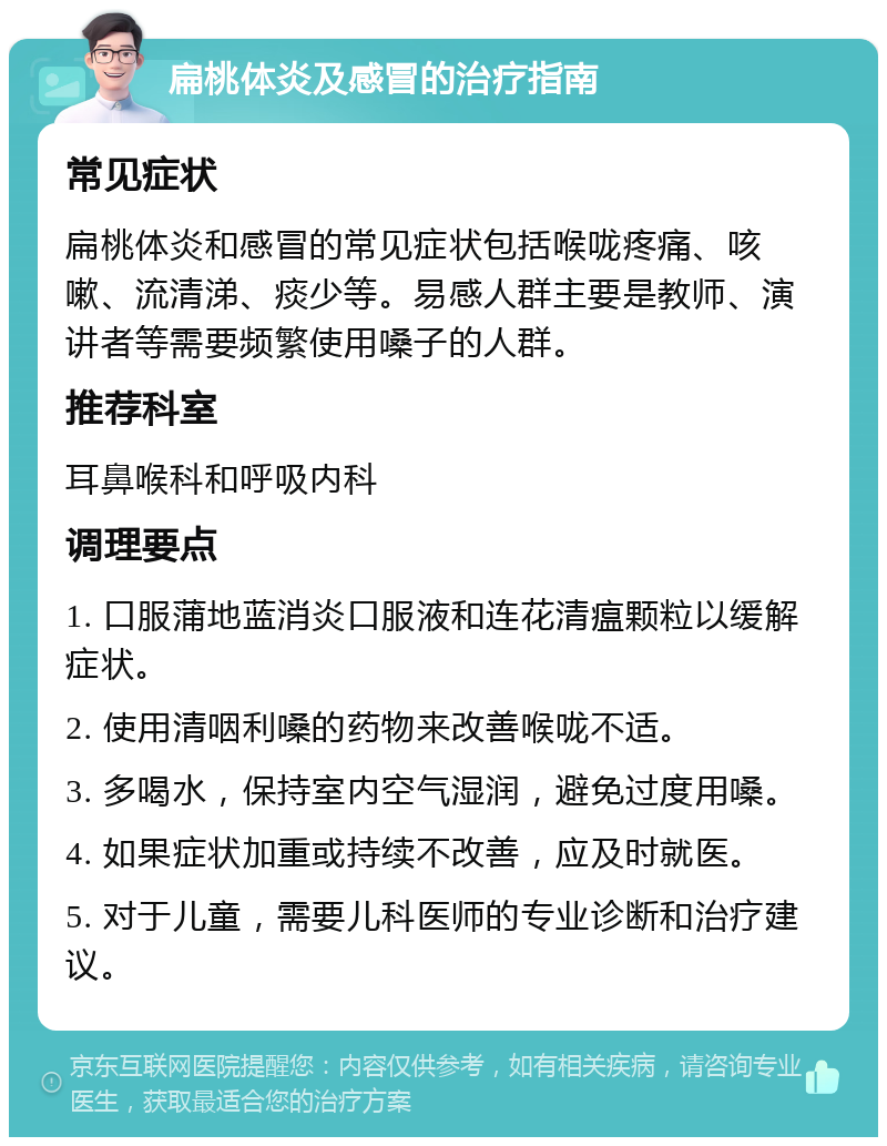 扁桃体炎及感冒的治疗指南 常见症状 扁桃体炎和感冒的常见症状包括喉咙疼痛、咳嗽、流清涕、痰少等。易感人群主要是教师、演讲者等需要频繁使用嗓子的人群。 推荐科室 耳鼻喉科和呼吸内科 调理要点 1. 口服蒲地蓝消炎口服液和连花清瘟颗粒以缓解症状。 2. 使用清咽利嗓的药物来改善喉咙不适。 3. 多喝水，保持室内空气湿润，避免过度用嗓。 4. 如果症状加重或持续不改善，应及时就医。 5. 对于儿童，需要儿科医师的专业诊断和治疗建议。