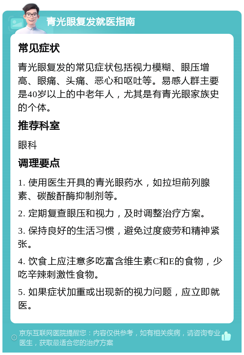 青光眼复发就医指南 常见症状 青光眼复发的常见症状包括视力模糊、眼压增高、眼痛、头痛、恶心和呕吐等。易感人群主要是40岁以上的中老年人，尤其是有青光眼家族史的个体。 推荐科室 眼科 调理要点 1. 使用医生开具的青光眼药水，如拉坦前列腺素、碳酸酐酶抑制剂等。 2. 定期复查眼压和视力，及时调整治疗方案。 3. 保持良好的生活习惯，避免过度疲劳和精神紧张。 4. 饮食上应注意多吃富含维生素C和E的食物，少吃辛辣刺激性食物。 5. 如果症状加重或出现新的视力问题，应立即就医。