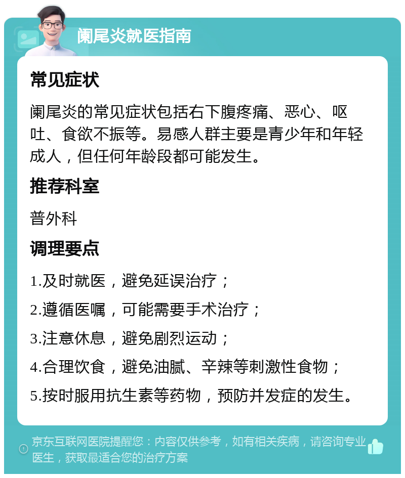 阑尾炎就医指南 常见症状 阑尾炎的常见症状包括右下腹疼痛、恶心、呕吐、食欲不振等。易感人群主要是青少年和年轻成人，但任何年龄段都可能发生。 推荐科室 普外科 调理要点 1.及时就医，避免延误治疗； 2.遵循医嘱，可能需要手术治疗； 3.注意休息，避免剧烈运动； 4.合理饮食，避免油腻、辛辣等刺激性食物； 5.按时服用抗生素等药物，预防并发症的发生。