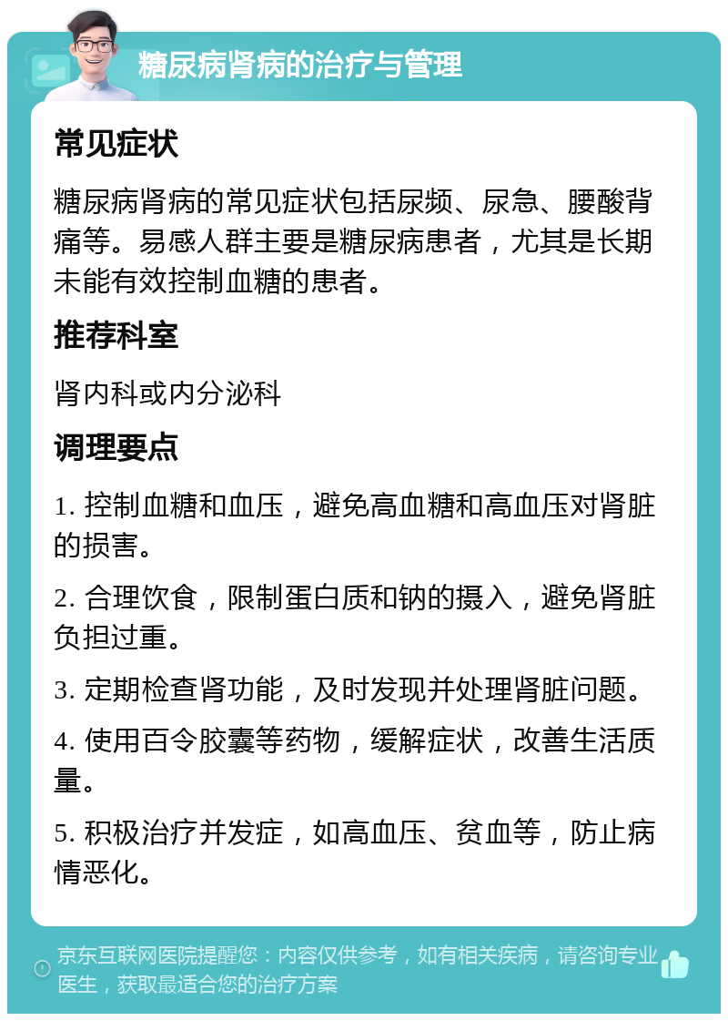 糖尿病肾病的治疗与管理 常见症状 糖尿病肾病的常见症状包括尿频、尿急、腰酸背痛等。易感人群主要是糖尿病患者，尤其是长期未能有效控制血糖的患者。 推荐科室 肾内科或内分泌科 调理要点 1. 控制血糖和血压，避免高血糖和高血压对肾脏的损害。 2. 合理饮食，限制蛋白质和钠的摄入，避免肾脏负担过重。 3. 定期检查肾功能，及时发现并处理肾脏问题。 4. 使用百令胶囊等药物，缓解症状，改善生活质量。 5. 积极治疗并发症，如高血压、贫血等，防止病情恶化。