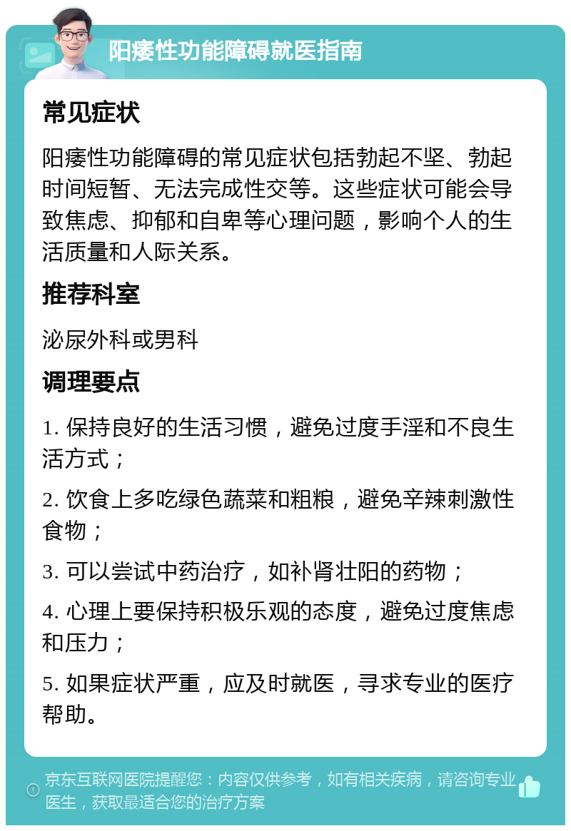 阳痿性功能障碍就医指南 常见症状 阳痿性功能障碍的常见症状包括勃起不坚、勃起时间短暂、无法完成性交等。这些症状可能会导致焦虑、抑郁和自卑等心理问题，影响个人的生活质量和人际关系。 推荐科室 泌尿外科或男科 调理要点 1. 保持良好的生活习惯，避免过度手淫和不良生活方式； 2. 饮食上多吃绿色蔬菜和粗粮，避免辛辣刺激性食物； 3. 可以尝试中药治疗，如补肾壮阳的药物； 4. 心理上要保持积极乐观的态度，避免过度焦虑和压力； 5. 如果症状严重，应及时就医，寻求专业的医疗帮助。