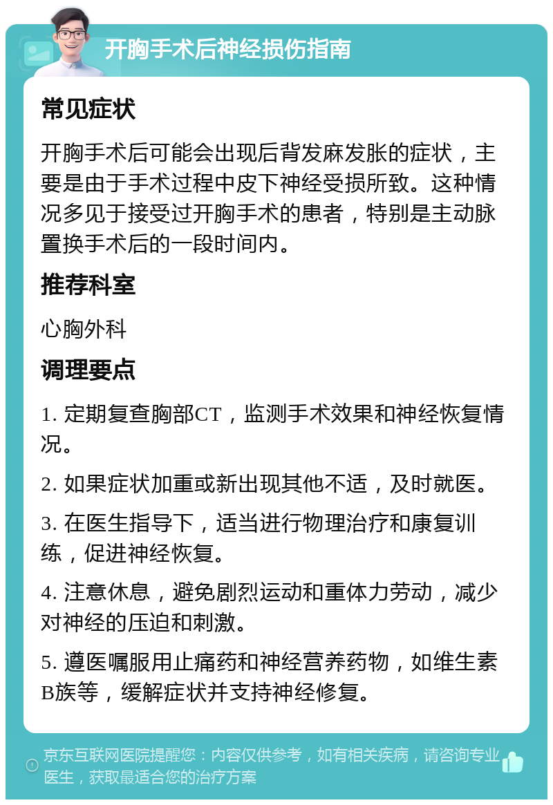 开胸手术后神经损伤指南 常见症状 开胸手术后可能会出现后背发麻发胀的症状，主要是由于手术过程中皮下神经受损所致。这种情况多见于接受过开胸手术的患者，特别是主动脉置换手术后的一段时间内。 推荐科室 心胸外科 调理要点 1. 定期复查胸部CT，监测手术效果和神经恢复情况。 2. 如果症状加重或新出现其他不适，及时就医。 3. 在医生指导下，适当进行物理治疗和康复训练，促进神经恢复。 4. 注意休息，避免剧烈运动和重体力劳动，减少对神经的压迫和刺激。 5. 遵医嘱服用止痛药和神经营养药物，如维生素B族等，缓解症状并支持神经修复。