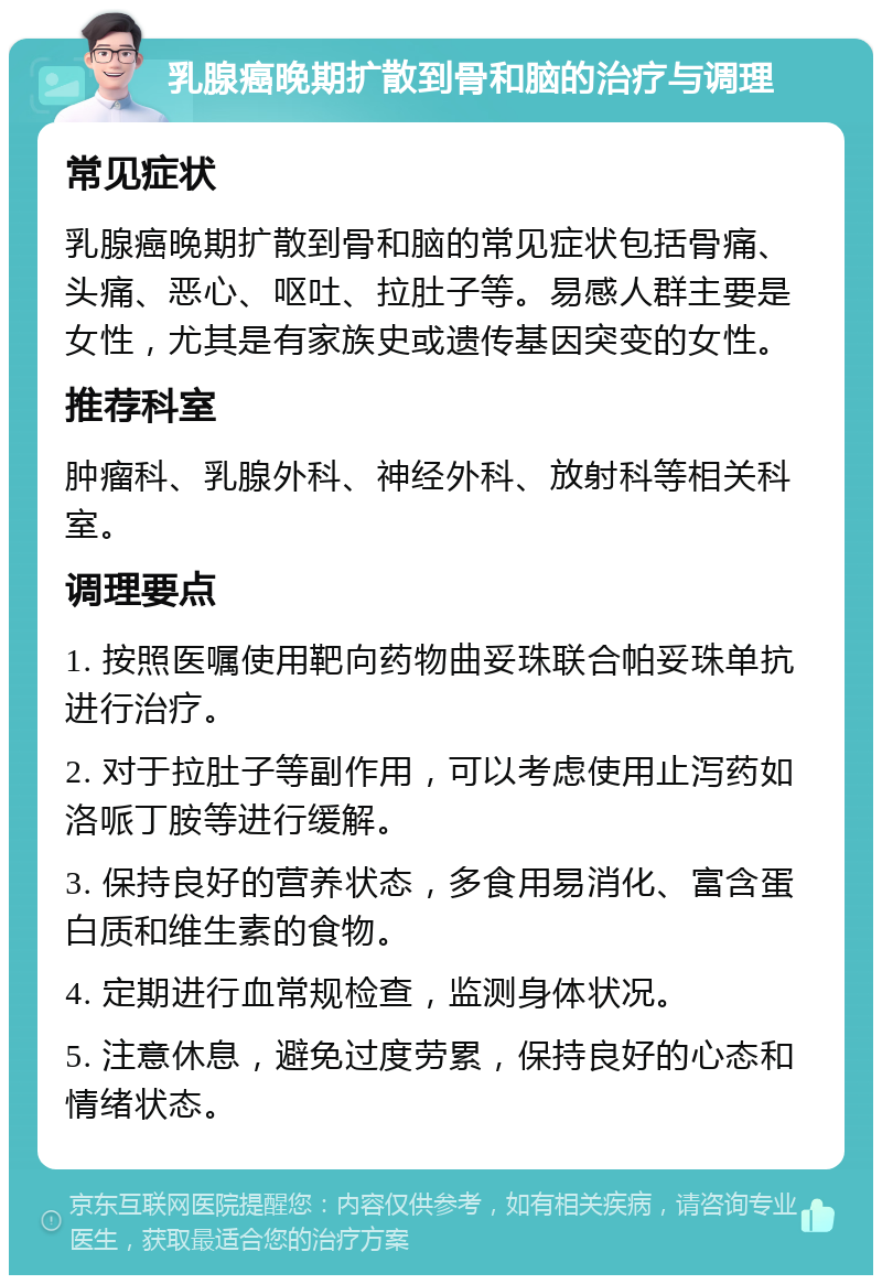 乳腺癌晚期扩散到骨和脑的治疗与调理 常见症状 乳腺癌晚期扩散到骨和脑的常见症状包括骨痛、头痛、恶心、呕吐、拉肚子等。易感人群主要是女性，尤其是有家族史或遗传基因突变的女性。 推荐科室 肿瘤科、乳腺外科、神经外科、放射科等相关科室。 调理要点 1. 按照医嘱使用靶向药物曲妥珠联合帕妥珠单抗进行治疗。 2. 对于拉肚子等副作用，可以考虑使用止泻药如洛哌丁胺等进行缓解。 3. 保持良好的营养状态，多食用易消化、富含蛋白质和维生素的食物。 4. 定期进行血常规检查，监测身体状况。 5. 注意休息，避免过度劳累，保持良好的心态和情绪状态。