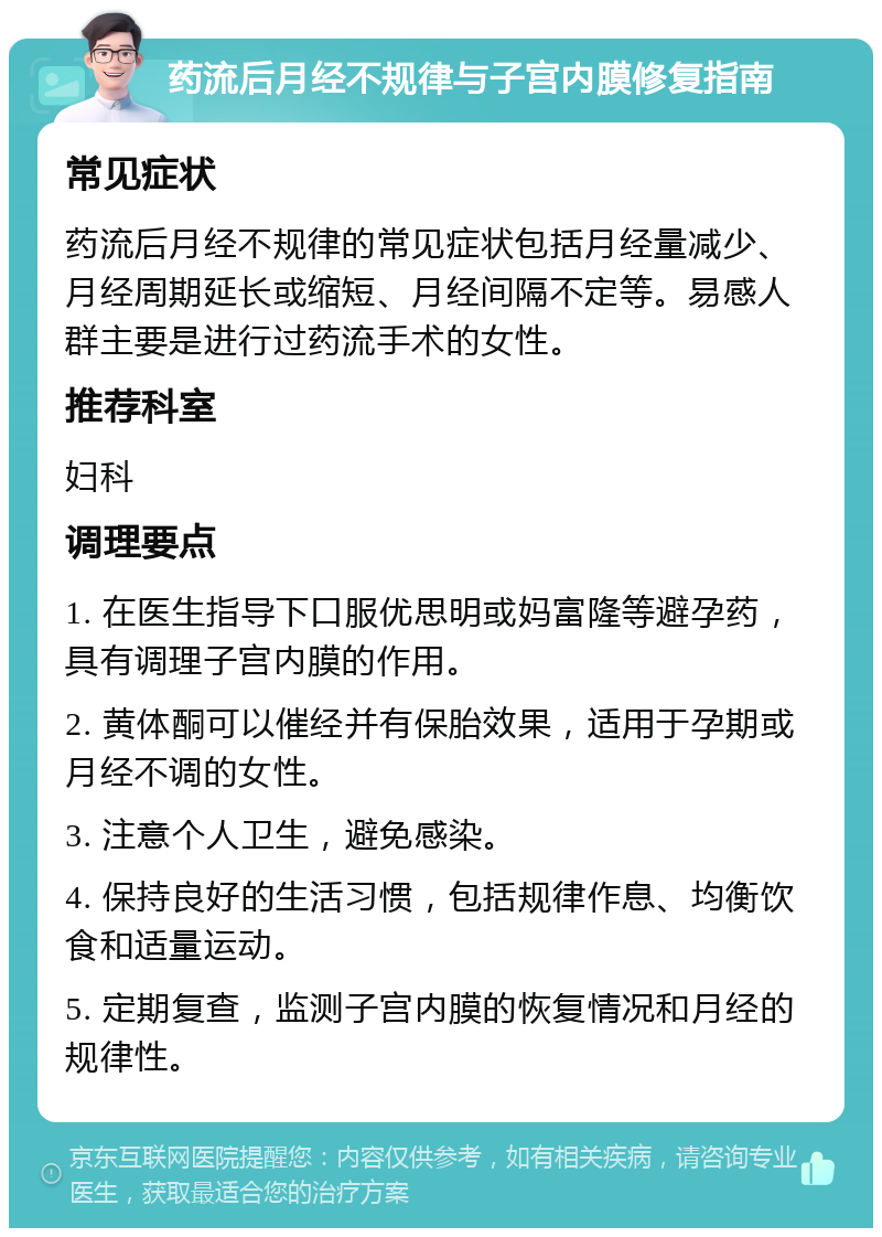 药流后月经不规律与子宫内膜修复指南 常见症状 药流后月经不规律的常见症状包括月经量减少、月经周期延长或缩短、月经间隔不定等。易感人群主要是进行过药流手术的女性。 推荐科室 妇科 调理要点 1. 在医生指导下口服优思明或妈富隆等避孕药，具有调理子宫内膜的作用。 2. 黄体酮可以催经并有保胎效果，适用于孕期或月经不调的女性。 3. 注意个人卫生，避免感染。 4. 保持良好的生活习惯，包括规律作息、均衡饮食和适量运动。 5. 定期复查，监测子宫内膜的恢复情况和月经的规律性。