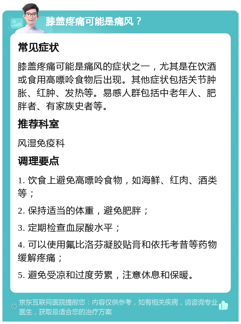 膝盖疼痛可能是痛风？ 常见症状 膝盖疼痛可能是痛风的症状之一，尤其是在饮酒或食用高嘌呤食物后出现。其他症状包括关节肿胀、红肿、发热等。易感人群包括中老年人、肥胖者、有家族史者等。 推荐科室 风湿免疫科 调理要点 1. 饮食上避免高嘌呤食物，如海鲜、红肉、酒类等； 2. 保持适当的体重，避免肥胖； 3. 定期检查血尿酸水平； 4. 可以使用氟比洛芬凝胶贴膏和依托考昔等药物缓解疼痛； 5. 避免受凉和过度劳累，注意休息和保暖。