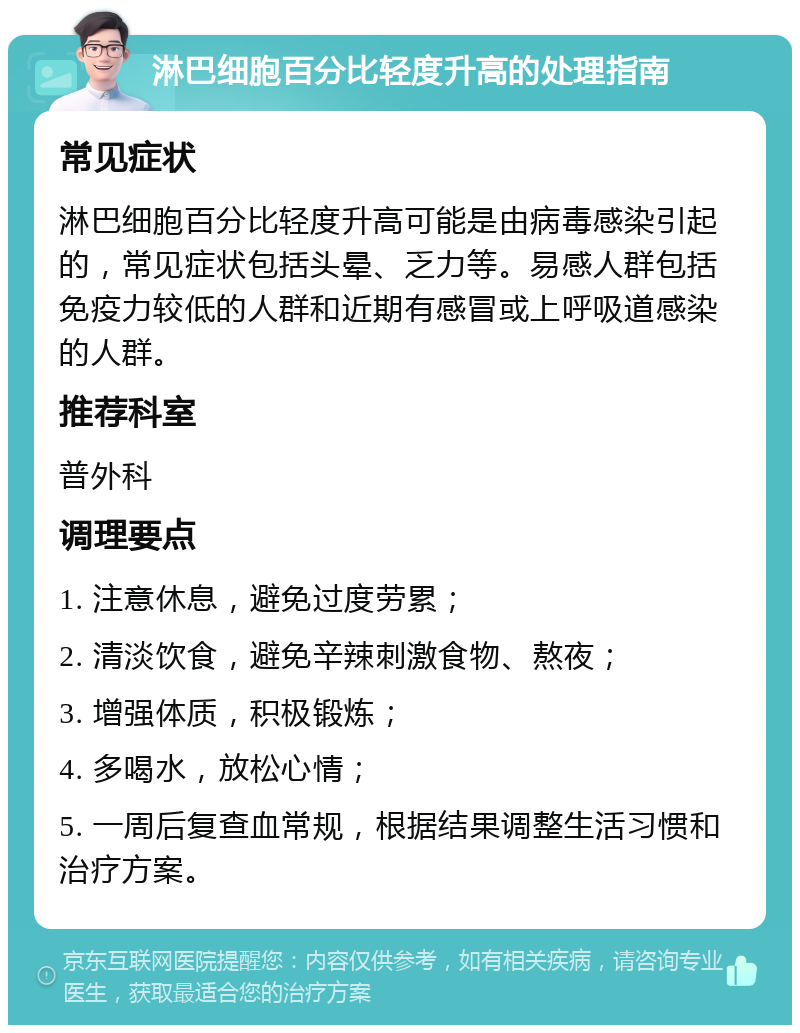 淋巴细胞百分比轻度升高的处理指南 常见症状 淋巴细胞百分比轻度升高可能是由病毒感染引起的，常见症状包括头晕、乏力等。易感人群包括免疫力较低的人群和近期有感冒或上呼吸道感染的人群。 推荐科室 普外科 调理要点 1. 注意休息，避免过度劳累； 2. 清淡饮食，避免辛辣刺激食物、熬夜； 3. 增强体质，积极锻炼； 4. 多喝水，放松心情； 5. 一周后复查血常规，根据结果调整生活习惯和治疗方案。