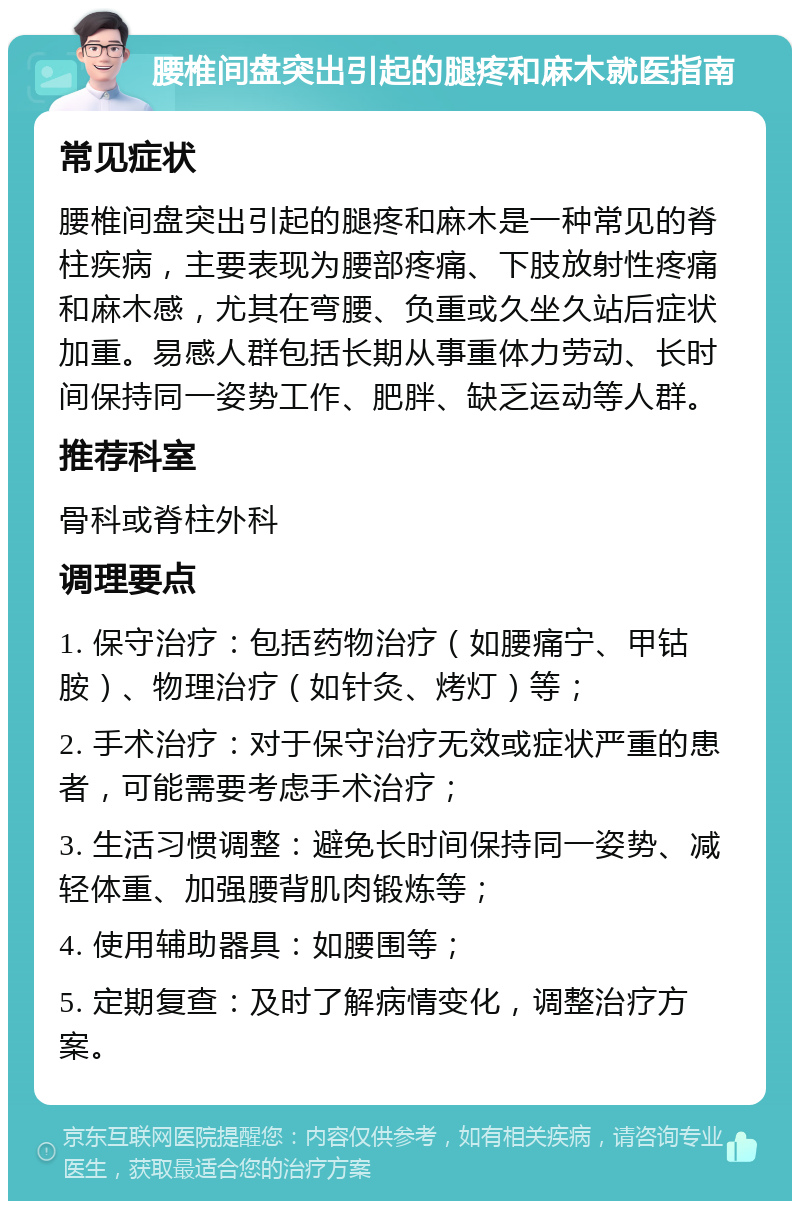 腰椎间盘突出引起的腿疼和麻木就医指南 常见症状 腰椎间盘突出引起的腿疼和麻木是一种常见的脊柱疾病，主要表现为腰部疼痛、下肢放射性疼痛和麻木感，尤其在弯腰、负重或久坐久站后症状加重。易感人群包括长期从事重体力劳动、长时间保持同一姿势工作、肥胖、缺乏运动等人群。 推荐科室 骨科或脊柱外科 调理要点 1. 保守治疗：包括药物治疗（如腰痛宁、甲钴胺）、物理治疗（如针灸、烤灯）等； 2. 手术治疗：对于保守治疗无效或症状严重的患者，可能需要考虑手术治疗； 3. 生活习惯调整：避免长时间保持同一姿势、减轻体重、加强腰背肌肉锻炼等； 4. 使用辅助器具：如腰围等； 5. 定期复查：及时了解病情变化，调整治疗方案。