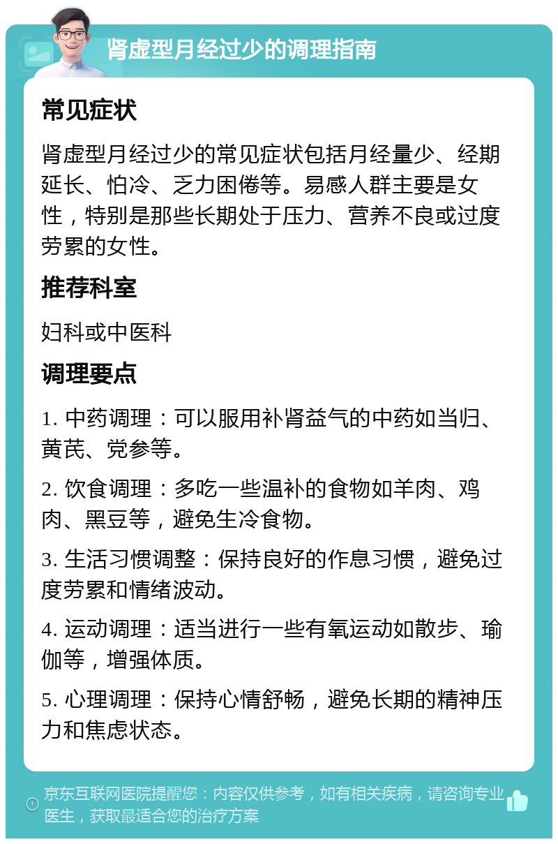 肾虚型月经过少的调理指南 常见症状 肾虚型月经过少的常见症状包括月经量少、经期延长、怕冷、乏力困倦等。易感人群主要是女性，特别是那些长期处于压力、营养不良或过度劳累的女性。 推荐科室 妇科或中医科 调理要点 1. 中药调理：可以服用补肾益气的中药如当归、黄芪、党参等。 2. 饮食调理：多吃一些温补的食物如羊肉、鸡肉、黑豆等，避免生冷食物。 3. 生活习惯调整：保持良好的作息习惯，避免过度劳累和情绪波动。 4. 运动调理：适当进行一些有氧运动如散步、瑜伽等，增强体质。 5. 心理调理：保持心情舒畅，避免长期的精神压力和焦虑状态。