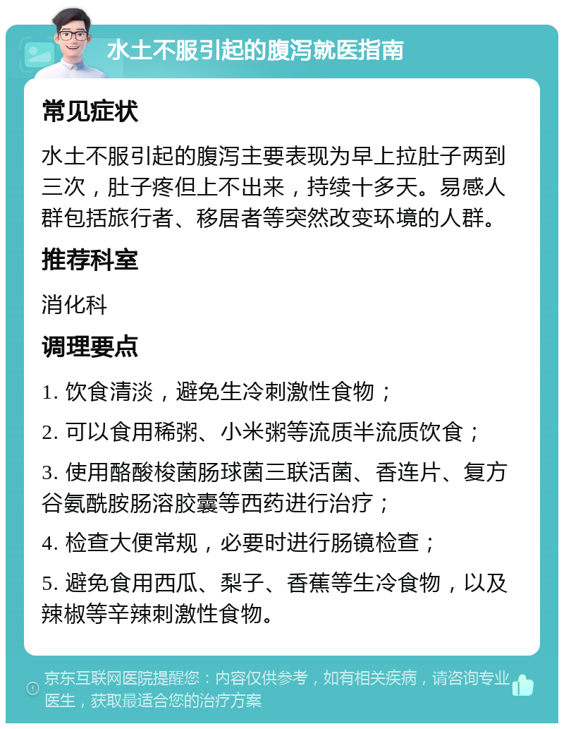 水土不服引起的腹泻就医指南 常见症状 水土不服引起的腹泻主要表现为早上拉肚子两到三次，肚子疼但上不出来，持续十多天。易感人群包括旅行者、移居者等突然改变环境的人群。 推荐科室 消化科 调理要点 1. 饮食清淡，避免生冷刺激性食物； 2. 可以食用稀粥、小米粥等流质半流质饮食； 3. 使用酪酸梭菌肠球菌三联活菌、香连片、复方谷氨酰胺肠溶胶囊等西药进行治疗； 4. 检查大便常规，必要时进行肠镜检查； 5. 避免食用西瓜、梨子、香蕉等生冷食物，以及辣椒等辛辣刺激性食物。