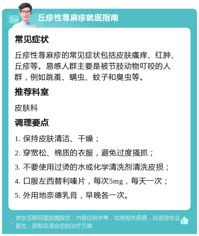 丘疹性荨麻疹就医指南 常见症状 丘疹性荨麻疹的常见症状包括皮肤瘙痒、红肿、丘疹等。易感人群主要是被节肢动物叮咬的人群，例如跳蚤、螨虫、蚊子和臭虫等。 推荐科室 皮肤科 调理要点 1. 保持皮肤清洁、干燥； 2. 穿宽松、棉质的衣服，避免过度搔抓； 3. 不要使用过烫的水或化学清洗剂清洗皮损； 4. 口服左西替利嗪片，每次5mg，每天一次； 5. 外用地奈德乳膏，早晚各一次。