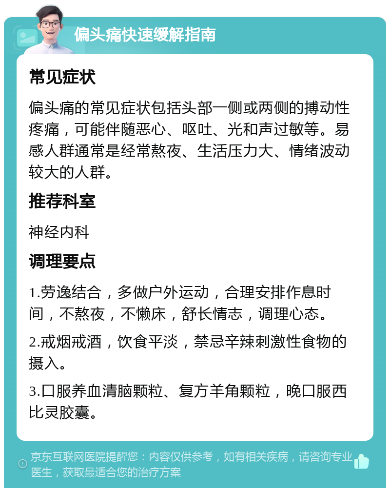 偏头痛快速缓解指南 常见症状 偏头痛的常见症状包括头部一侧或两侧的搏动性疼痛，可能伴随恶心、呕吐、光和声过敏等。易感人群通常是经常熬夜、生活压力大、情绪波动较大的人群。 推荐科室 神经内科 调理要点 1.劳逸结合，多做户外运动，合理安排作息时间，不熬夜，不懒床，舒长情志，调理心态。 2.戒烟戒酒，饮食平淡，禁忌辛辣刺激性食物的摄入。 3.口服养血清脑颗粒、复方羊角颗粒，晚口服西比灵胶囊。