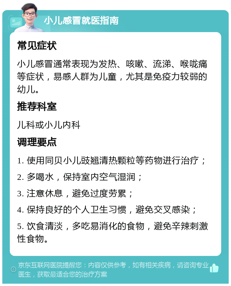 小儿感冒就医指南 常见症状 小儿感冒通常表现为发热、咳嗽、流涕、喉咙痛等症状，易感人群为儿童，尤其是免疫力较弱的幼儿。 推荐科室 儿科或小儿内科 调理要点 1. 使用同贝小儿豉翘清热颗粒等药物进行治疗； 2. 多喝水，保持室内空气湿润； 3. 注意休息，避免过度劳累； 4. 保持良好的个人卫生习惯，避免交叉感染； 5. 饮食清淡，多吃易消化的食物，避免辛辣刺激性食物。