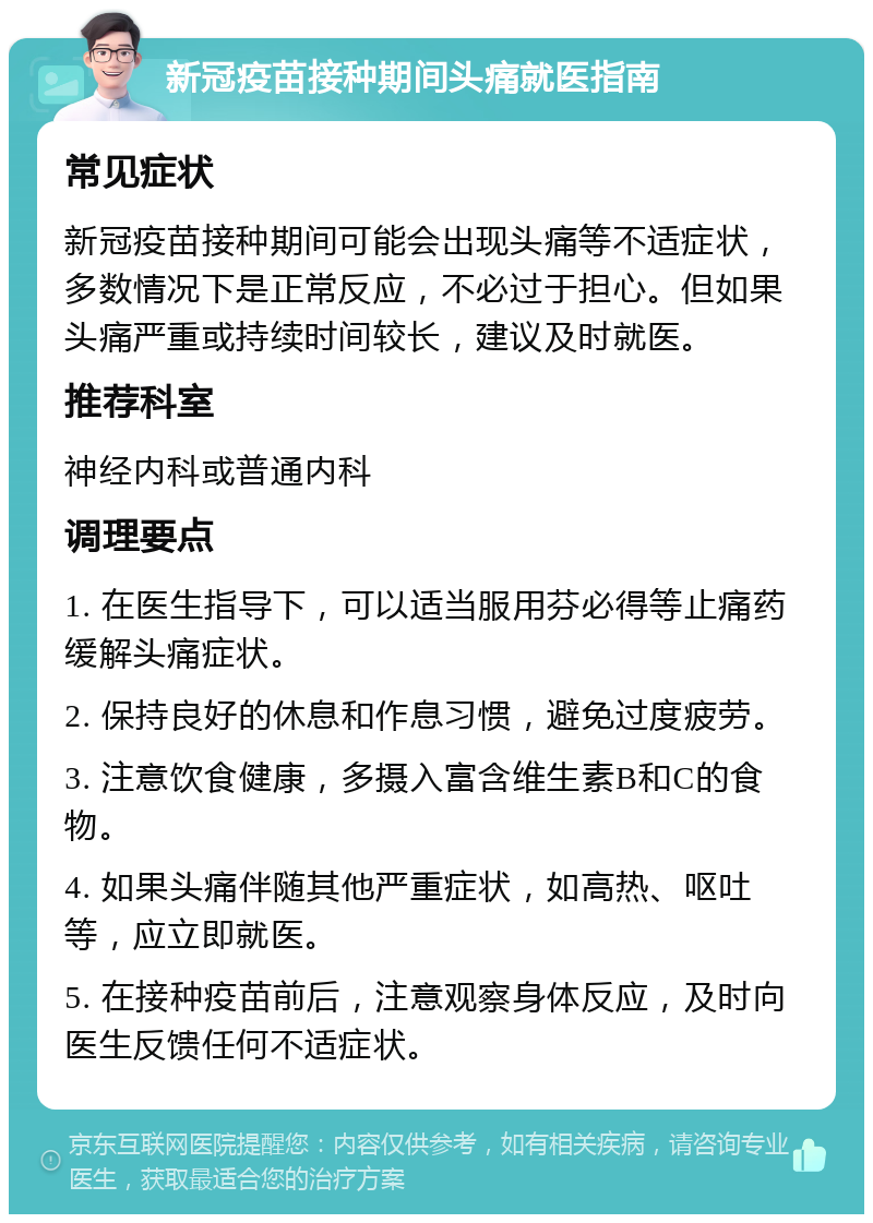 新冠疫苗接种期间头痛就医指南 常见症状 新冠疫苗接种期间可能会出现头痛等不适症状，多数情况下是正常反应，不必过于担心。但如果头痛严重或持续时间较长，建议及时就医。 推荐科室 神经内科或普通内科 调理要点 1. 在医生指导下，可以适当服用芬必得等止痛药缓解头痛症状。 2. 保持良好的休息和作息习惯，避免过度疲劳。 3. 注意饮食健康，多摄入富含维生素B和C的食物。 4. 如果头痛伴随其他严重症状，如高热、呕吐等，应立即就医。 5. 在接种疫苗前后，注意观察身体反应，及时向医生反馈任何不适症状。