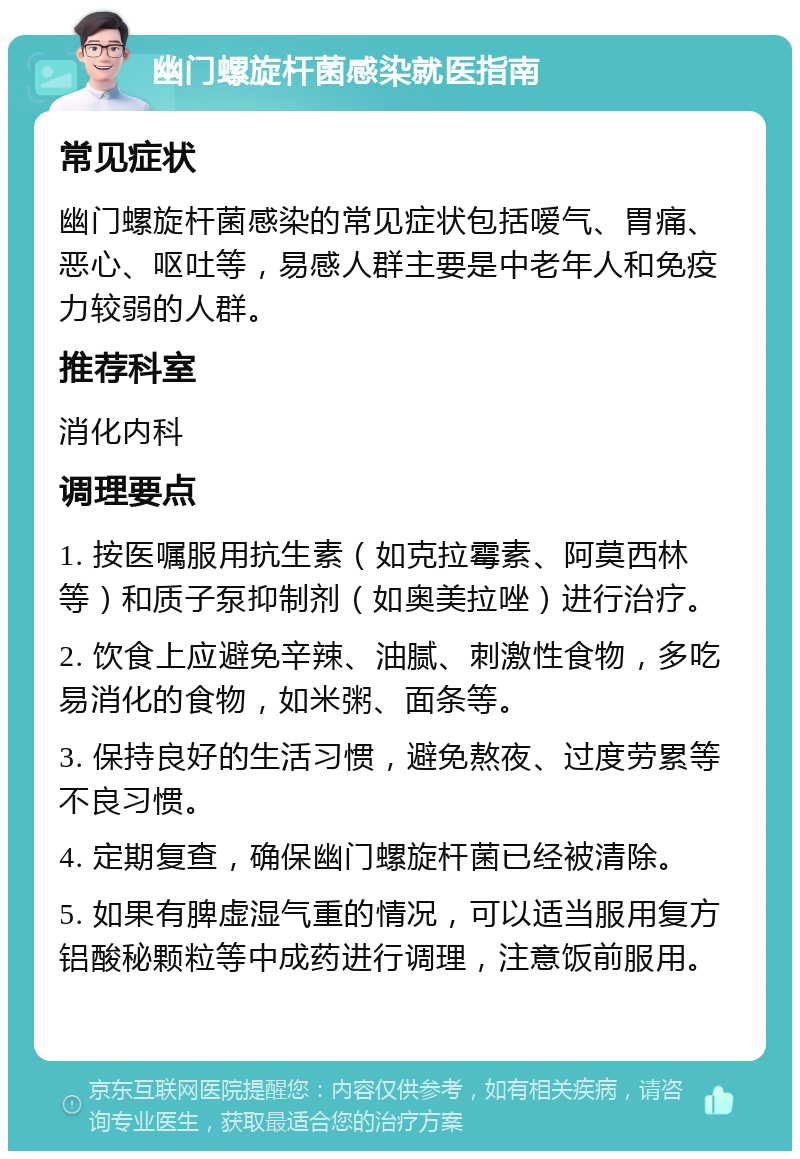 幽门螺旋杆菌感染就医指南 常见症状 幽门螺旋杆菌感染的常见症状包括嗳气、胃痛、恶心、呕吐等，易感人群主要是中老年人和免疫力较弱的人群。 推荐科室 消化内科 调理要点 1. 按医嘱服用抗生素（如克拉霉素、阿莫西林等）和质子泵抑制剂（如奥美拉唑）进行治疗。 2. 饮食上应避免辛辣、油腻、刺激性食物，多吃易消化的食物，如米粥、面条等。 3. 保持良好的生活习惯，避免熬夜、过度劳累等不良习惯。 4. 定期复查，确保幽门螺旋杆菌已经被清除。 5. 如果有脾虚湿气重的情况，可以适当服用复方铝酸秘颗粒等中成药进行调理，注意饭前服用。