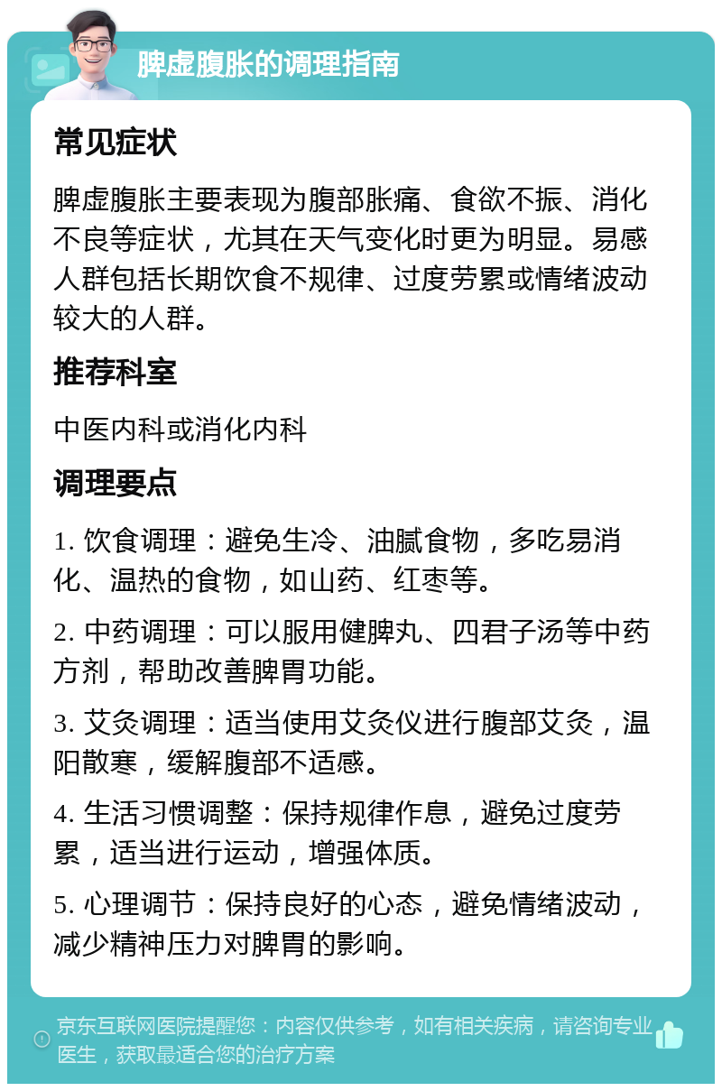 脾虚腹胀的调理指南 常见症状 脾虚腹胀主要表现为腹部胀痛、食欲不振、消化不良等症状，尤其在天气变化时更为明显。易感人群包括长期饮食不规律、过度劳累或情绪波动较大的人群。 推荐科室 中医内科或消化内科 调理要点 1. 饮食调理：避免生冷、油腻食物，多吃易消化、温热的食物，如山药、红枣等。 2. 中药调理：可以服用健脾丸、四君子汤等中药方剂，帮助改善脾胃功能。 3. 艾灸调理：适当使用艾灸仪进行腹部艾灸，温阳散寒，缓解腹部不适感。 4. 生活习惯调整：保持规律作息，避免过度劳累，适当进行运动，增强体质。 5. 心理调节：保持良好的心态，避免情绪波动，减少精神压力对脾胃的影响。