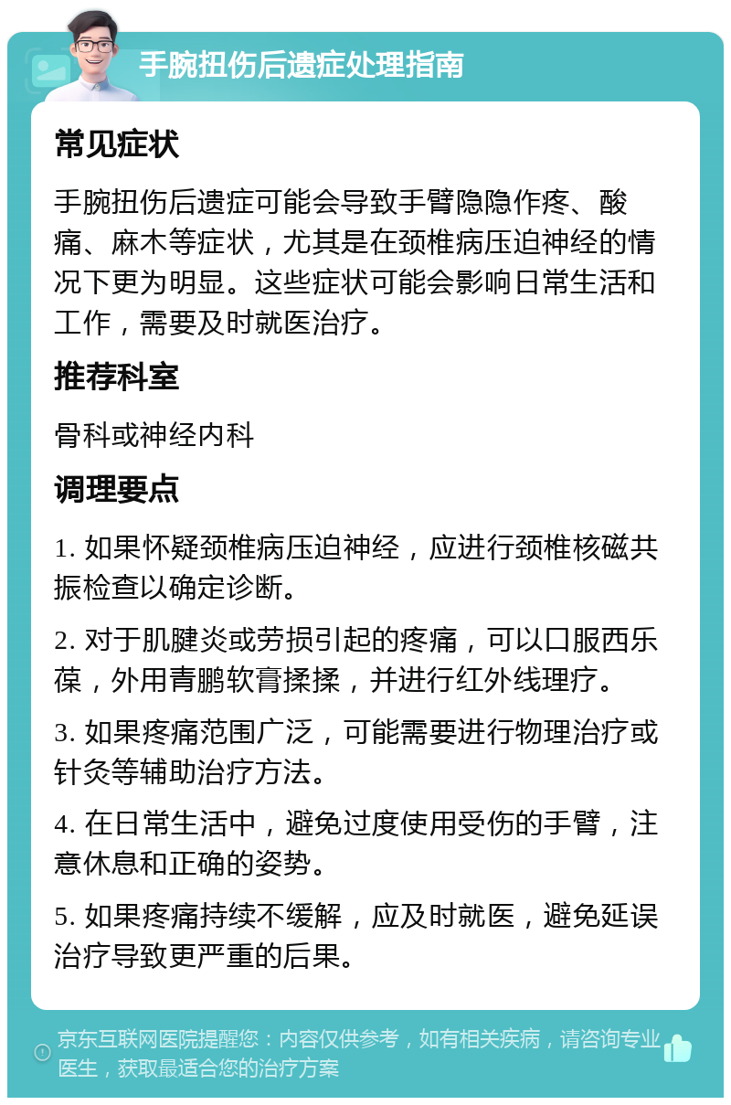 手腕扭伤后遗症处理指南 常见症状 手腕扭伤后遗症可能会导致手臂隐隐作疼、酸痛、麻木等症状，尤其是在颈椎病压迫神经的情况下更为明显。这些症状可能会影响日常生活和工作，需要及时就医治疗。 推荐科室 骨科或神经内科 调理要点 1. 如果怀疑颈椎病压迫神经，应进行颈椎核磁共振检查以确定诊断。 2. 对于肌腱炎或劳损引起的疼痛，可以口服西乐葆，外用青鹏软膏揉揉，并进行红外线理疗。 3. 如果疼痛范围广泛，可能需要进行物理治疗或针灸等辅助治疗方法。 4. 在日常生活中，避免过度使用受伤的手臂，注意休息和正确的姿势。 5. 如果疼痛持续不缓解，应及时就医，避免延误治疗导致更严重的后果。