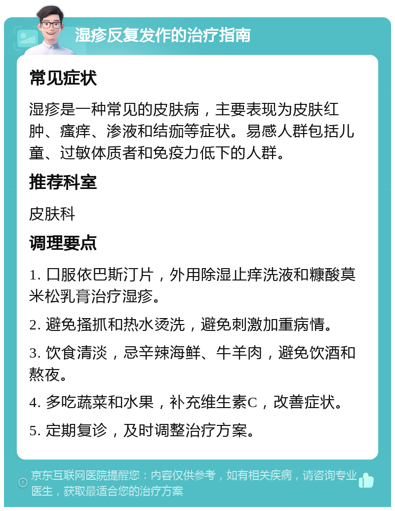 湿疹反复发作的治疗指南 常见症状 湿疹是一种常见的皮肤病，主要表现为皮肤红肿、瘙痒、渗液和结痂等症状。易感人群包括儿童、过敏体质者和免疫力低下的人群。 推荐科室 皮肤科 调理要点 1. 口服依巴斯汀片，外用除湿止痒洗液和糠酸莫米松乳膏治疗湿疹。 2. 避免搔抓和热水烫洗，避免刺激加重病情。 3. 饮食清淡，忌辛辣海鲜、牛羊肉，避免饮酒和熬夜。 4. 多吃蔬菜和水果，补充维生素C，改善症状。 5. 定期复诊，及时调整治疗方案。