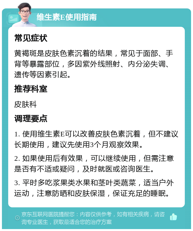 维生素E使用指南 常见症状 黄褐斑是皮肤色素沉着的结果，常见于面部、手背等暴露部位，多因紫外线照射、内分泌失调、遗传等因素引起。 推荐科室 皮肤科 调理要点 1. 使用维生素E可以改善皮肤色素沉着，但不建议长期使用，建议先使用3个月观察效果。 2. 如果使用后有效果，可以继续使用，但需注意是否有不适或疑问，及时就医或咨询医生。 3. 平时多吃浆果类水果和茎叶类蔬菜，适当户外运动，注意防晒和皮肤保湿，保证充足的睡眠。