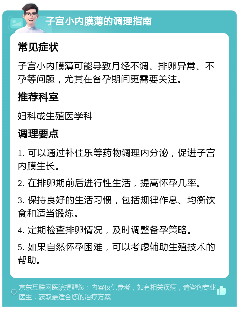 子宫小内膜薄的调理指南 常见症状 子宫小内膜薄可能导致月经不调、排卵异常、不孕等问题，尤其在备孕期间更需要关注。 推荐科室 妇科或生殖医学科 调理要点 1. 可以通过补佳乐等药物调理内分泌，促进子宫内膜生长。 2. 在排卵期前后进行性生活，提高怀孕几率。 3. 保持良好的生活习惯，包括规律作息、均衡饮食和适当锻炼。 4. 定期检查排卵情况，及时调整备孕策略。 5. 如果自然怀孕困难，可以考虑辅助生殖技术的帮助。