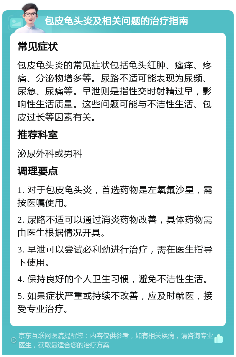 包皮龟头炎及相关问题的治疗指南 常见症状 包皮龟头炎的常见症状包括龟头红肿、瘙痒、疼痛、分泌物增多等。尿路不适可能表现为尿频、尿急、尿痛等。早泄则是指性交时射精过早，影响性生活质量。这些问题可能与不洁性生活、包皮过长等因素有关。 推荐科室 泌尿外科或男科 调理要点 1. 对于包皮龟头炎，首选药物是左氧氟沙星，需按医嘱使用。 2. 尿路不适可以通过消炎药物改善，具体药物需由医生根据情况开具。 3. 早泄可以尝试必利劲进行治疗，需在医生指导下使用。 4. 保持良好的个人卫生习惯，避免不洁性生活。 5. 如果症状严重或持续不改善，应及时就医，接受专业治疗。