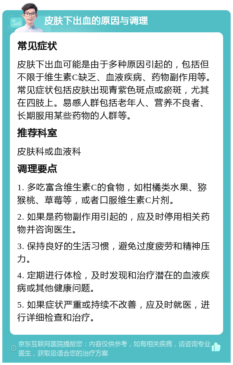 皮肤下出血的原因与调理 常见症状 皮肤下出血可能是由于多种原因引起的，包括但不限于维生素C缺乏、血液疾病、药物副作用等。常见症状包括皮肤出现青紫色斑点或瘀斑，尤其在四肢上。易感人群包括老年人、营养不良者、长期服用某些药物的人群等。 推荐科室 皮肤科或血液科 调理要点 1. 多吃富含维生素C的食物，如柑橘类水果、猕猴桃、草莓等，或者口服维生素C片剂。 2. 如果是药物副作用引起的，应及时停用相关药物并咨询医生。 3. 保持良好的生活习惯，避免过度疲劳和精神压力。 4. 定期进行体检，及时发现和治疗潜在的血液疾病或其他健康问题。 5. 如果症状严重或持续不改善，应及时就医，进行详细检查和治疗。