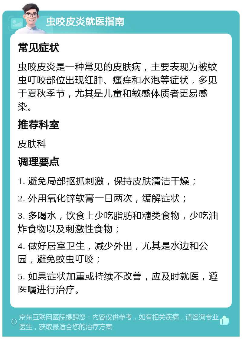 虫咬皮炎就医指南 常见症状 虫咬皮炎是一种常见的皮肤病，主要表现为被蚊虫叮咬部位出现红肿、瘙痒和水泡等症状，多见于夏秋季节，尤其是儿童和敏感体质者更易感染。 推荐科室 皮肤科 调理要点 1. 避免局部抠抓刺激，保持皮肤清洁干燥； 2. 外用氧化锌软膏一日两次，缓解症状； 3. 多喝水，饮食上少吃脂肪和糖类食物，少吃油炸食物以及刺激性食物； 4. 做好居室卫生，减少外出，尤其是水边和公园，避免蚊虫叮咬； 5. 如果症状加重或持续不改善，应及时就医，遵医嘱进行治疗。