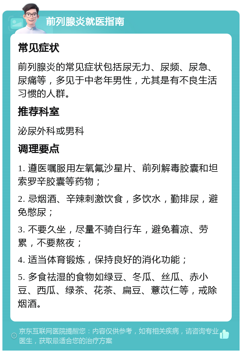 前列腺炎就医指南 常见症状 前列腺炎的常见症状包括尿无力、尿频、尿急、尿痛等，多见于中老年男性，尤其是有不良生活习惯的人群。 推荐科室 泌尿外科或男科 调理要点 1. 遵医嘱服用左氧氟沙星片、前列解毒胶囊和坦索罗辛胶囊等药物； 2. 忌烟酒、辛辣刺激饮食，多饮水，勤排尿，避免憋尿； 3. 不要久坐，尽量不骑自行车，避免着凉、劳累，不要熬夜； 4. 适当体育锻炼，保持良好的消化功能； 5. 多食祛湿的食物如绿豆、冬瓜、丝瓜、赤小豆、西瓜、绿茶、花茶、扁豆、薏苡仁等，戒除烟酒。