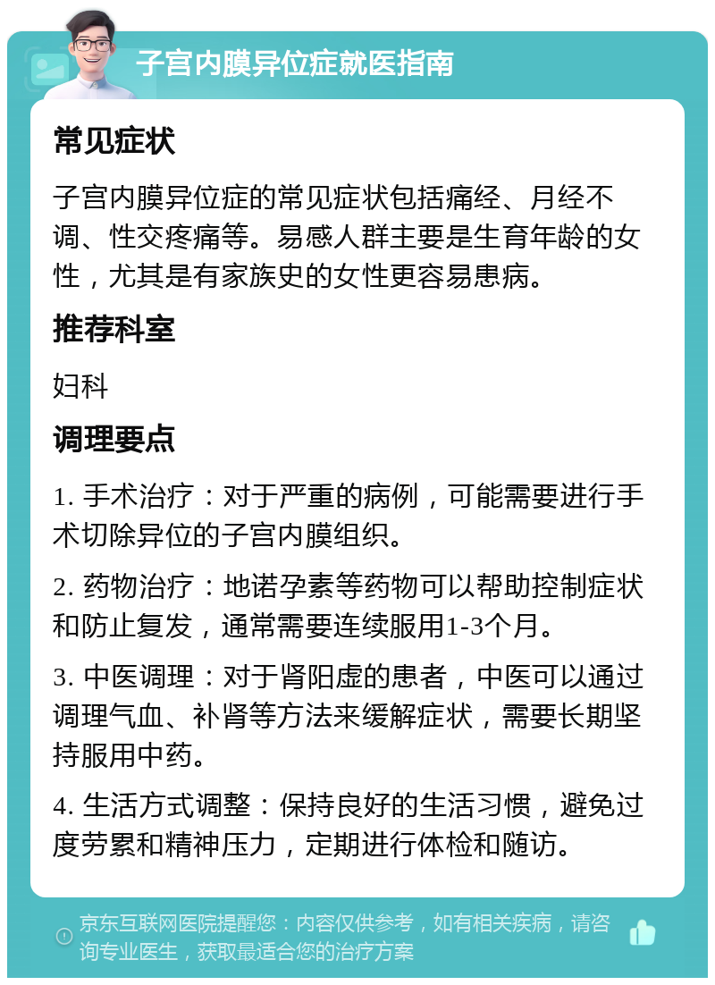 子宫内膜异位症就医指南 常见症状 子宫内膜异位症的常见症状包括痛经、月经不调、性交疼痛等。易感人群主要是生育年龄的女性，尤其是有家族史的女性更容易患病。 推荐科室 妇科 调理要点 1. 手术治疗：对于严重的病例，可能需要进行手术切除异位的子宫内膜组织。 2. 药物治疗：地诺孕素等药物可以帮助控制症状和防止复发，通常需要连续服用1-3个月。 3. 中医调理：对于肾阳虚的患者，中医可以通过调理气血、补肾等方法来缓解症状，需要长期坚持服用中药。 4. 生活方式调整：保持良好的生活习惯，避免过度劳累和精神压力，定期进行体检和随访。