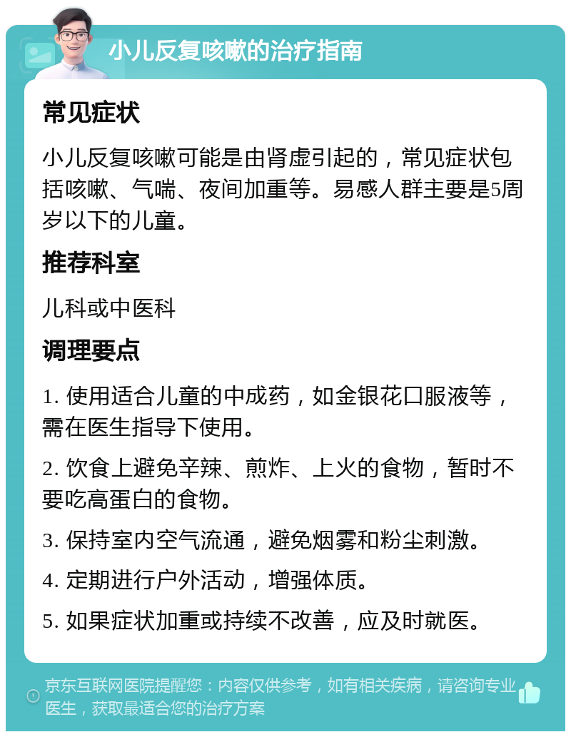 小儿反复咳嗽的治疗指南 常见症状 小儿反复咳嗽可能是由肾虚引起的，常见症状包括咳嗽、气喘、夜间加重等。易感人群主要是5周岁以下的儿童。 推荐科室 儿科或中医科 调理要点 1. 使用适合儿童的中成药，如金银花口服液等，需在医生指导下使用。 2. 饮食上避免辛辣、煎炸、上火的食物，暂时不要吃高蛋白的食物。 3. 保持室内空气流通，避免烟雾和粉尘刺激。 4. 定期进行户外活动，增强体质。 5. 如果症状加重或持续不改善，应及时就医。