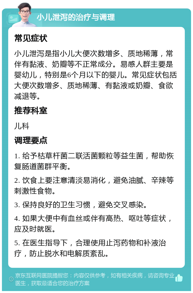 小儿泄泻的治疗与调理 常见症状 小儿泄泻是指小儿大便次数增多、质地稀薄，常伴有黏液、奶瓣等不正常成分。易感人群主要是婴幼儿，特别是6个月以下的婴儿。常见症状包括大便次数增多、质地稀薄、有黏液或奶瓣、食欲减退等。 推荐科室 儿科 调理要点 1. 给予枯草杆菌二联活菌颗粒等益生菌，帮助恢复肠道菌群平衡。 2. 饮食上要注意清淡易消化，避免油腻、辛辣等刺激性食物。 3. 保持良好的卫生习惯，避免交叉感染。 4. 如果大便中有血丝或伴有高热、呕吐等症状，应及时就医。 5. 在医生指导下，合理使用止泻药物和补液治疗，防止脱水和电解质紊乱。