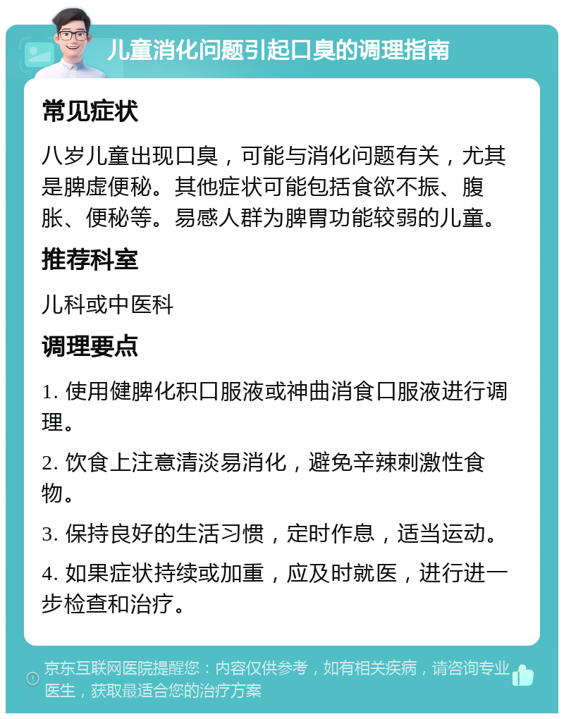 儿童消化问题引起口臭的调理指南 常见症状 八岁儿童出现口臭，可能与消化问题有关，尤其是脾虚便秘。其他症状可能包括食欲不振、腹胀、便秘等。易感人群为脾胃功能较弱的儿童。 推荐科室 儿科或中医科 调理要点 1. 使用健脾化积口服液或神曲消食口服液进行调理。 2. 饮食上注意清淡易消化，避免辛辣刺激性食物。 3. 保持良好的生活习惯，定时作息，适当运动。 4. 如果症状持续或加重，应及时就医，进行进一步检查和治疗。