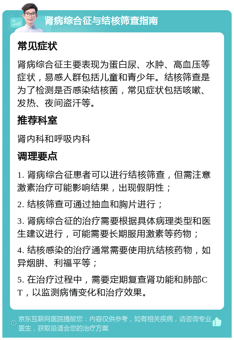 肾病综合征与结核筛查指南 常见症状 肾病综合征主要表现为蛋白尿、水肿、高血压等症状，易感人群包括儿童和青少年。结核筛查是为了检测是否感染结核菌，常见症状包括咳嗽、发热、夜间盗汗等。 推荐科室 肾内科和呼吸内科 调理要点 1. 肾病综合征患者可以进行结核筛查，但需注意激素治疗可能影响结果，出现假阴性； 2. 结核筛查可通过抽血和胸片进行； 3. 肾病综合征的治疗需要根据具体病理类型和医生建议进行，可能需要长期服用激素等药物； 4. 结核感染的治疗通常需要使用抗结核药物，如异烟肼、利福平等； 5. 在治疗过程中，需要定期复查肾功能和肺部CT，以监测病情变化和治疗效果。