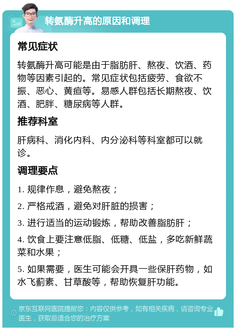 转氨酶升高的原因和调理 常见症状 转氨酶升高可能是由于脂肪肝、熬夜、饮酒、药物等因素引起的。常见症状包括疲劳、食欲不振、恶心、黄疸等。易感人群包括长期熬夜、饮酒、肥胖、糖尿病等人群。 推荐科室 肝病科、消化内科、内分泌科等科室都可以就诊。 调理要点 1. 规律作息，避免熬夜； 2. 严格戒酒，避免对肝脏的损害； 3. 进行适当的运动锻炼，帮助改善脂肪肝； 4. 饮食上要注意低脂、低糖、低盐，多吃新鲜蔬菜和水果； 5. 如果需要，医生可能会开具一些保肝药物，如水飞蓟素、甘草酸等，帮助恢复肝功能。