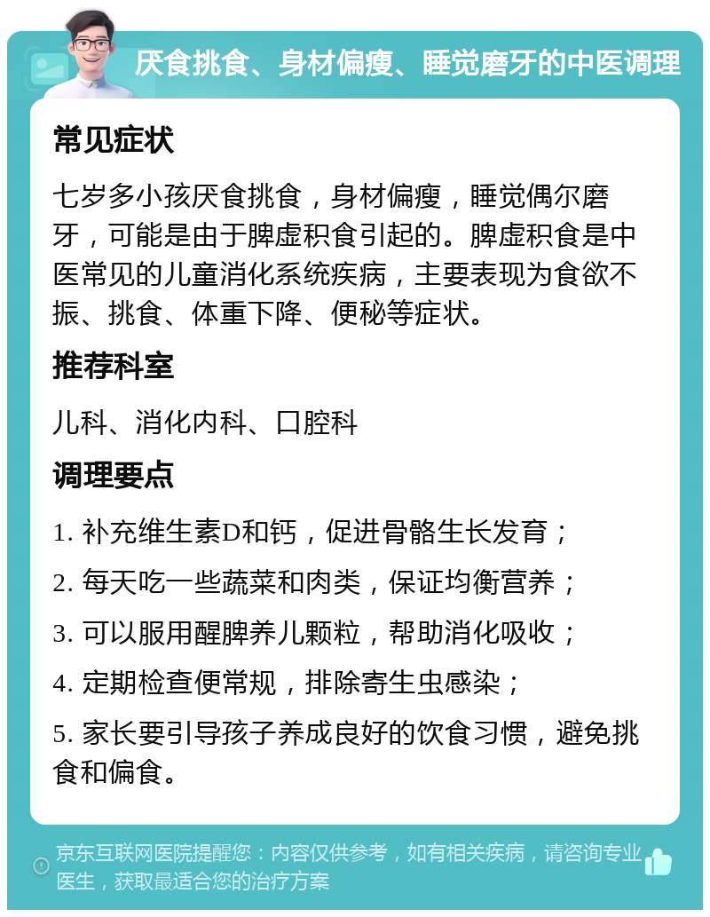 厌食挑食、身材偏瘦、睡觉磨牙的中医调理 常见症状 七岁多小孩厌食挑食，身材偏瘦，睡觉偶尔磨牙，可能是由于脾虚积食引起的。脾虚积食是中医常见的儿童消化系统疾病，主要表现为食欲不振、挑食、体重下降、便秘等症状。 推荐科室 儿科、消化内科、口腔科 调理要点 1. 补充维生素D和钙，促进骨骼生长发育； 2. 每天吃一些蔬菜和肉类，保证均衡营养； 3. 可以服用醒脾养儿颗粒，帮助消化吸收； 4. 定期检查便常规，排除寄生虫感染； 5. 家长要引导孩子养成良好的饮食习惯，避免挑食和偏食。