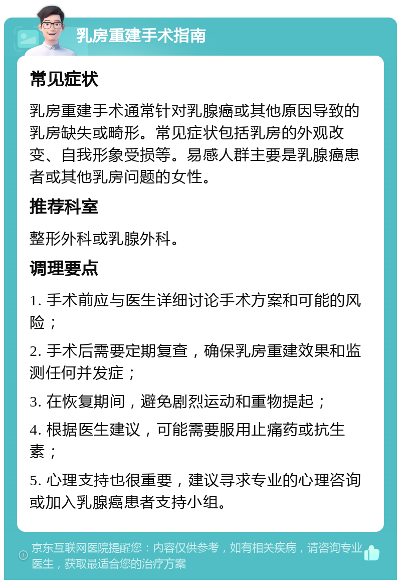 乳房重建手术指南 常见症状 乳房重建手术通常针对乳腺癌或其他原因导致的乳房缺失或畸形。常见症状包括乳房的外观改变、自我形象受损等。易感人群主要是乳腺癌患者或其他乳房问题的女性。 推荐科室 整形外科或乳腺外科。 调理要点 1. 手术前应与医生详细讨论手术方案和可能的风险； 2. 手术后需要定期复查，确保乳房重建效果和监测任何并发症； 3. 在恢复期间，避免剧烈运动和重物提起； 4. 根据医生建议，可能需要服用止痛药或抗生素； 5. 心理支持也很重要，建议寻求专业的心理咨询或加入乳腺癌患者支持小组。