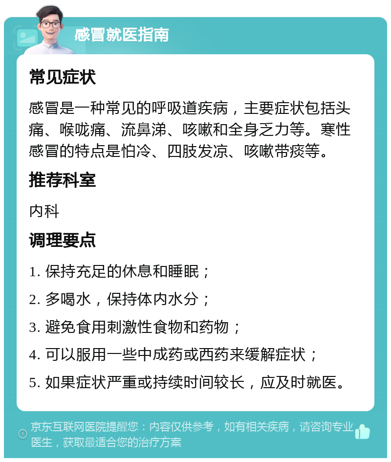 感冒就医指南 常见症状 感冒是一种常见的呼吸道疾病，主要症状包括头痛、喉咙痛、流鼻涕、咳嗽和全身乏力等。寒性感冒的特点是怕冷、四肢发凉、咳嗽带痰等。 推荐科室 内科 调理要点 1. 保持充足的休息和睡眠； 2. 多喝水，保持体内水分； 3. 避免食用刺激性食物和药物； 4. 可以服用一些中成药或西药来缓解症状； 5. 如果症状严重或持续时间较长，应及时就医。