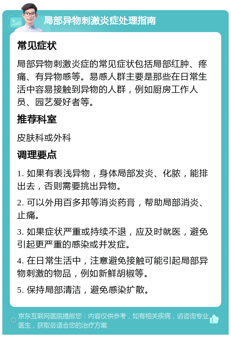 局部异物刺激炎症处理指南 常见症状 局部异物刺激炎症的常见症状包括局部红肿、疼痛、有异物感等。易感人群主要是那些在日常生活中容易接触到异物的人群，例如厨房工作人员、园艺爱好者等。 推荐科室 皮肤科或外科 调理要点 1. 如果有表浅异物，身体局部发炎、化脓，能排出去，否则需要挑出异物。 2. 可以外用百多邦等消炎药膏，帮助局部消炎、止痛。 3. 如果症状严重或持续不退，应及时就医，避免引起更严重的感染或并发症。 4. 在日常生活中，注意避免接触可能引起局部异物刺激的物品，例如新鲜胡椒等。 5. 保持局部清洁，避免感染扩散。