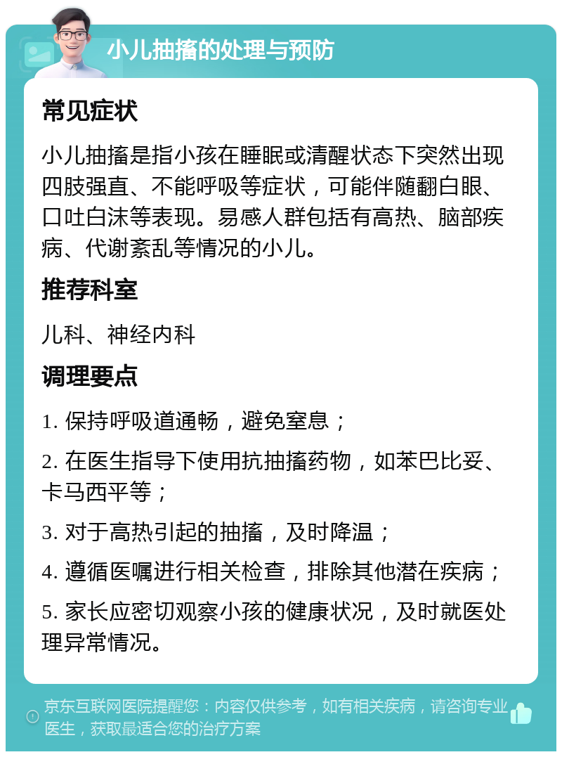 小儿抽搐的处理与预防 常见症状 小儿抽搐是指小孩在睡眠或清醒状态下突然出现四肢强直、不能呼吸等症状，可能伴随翻白眼、口吐白沫等表现。易感人群包括有高热、脑部疾病、代谢紊乱等情况的小儿。 推荐科室 儿科、神经内科 调理要点 1. 保持呼吸道通畅，避免窒息； 2. 在医生指导下使用抗抽搐药物，如苯巴比妥、卡马西平等； 3. 对于高热引起的抽搐，及时降温； 4. 遵循医嘱进行相关检查，排除其他潜在疾病； 5. 家长应密切观察小孩的健康状况，及时就医处理异常情况。