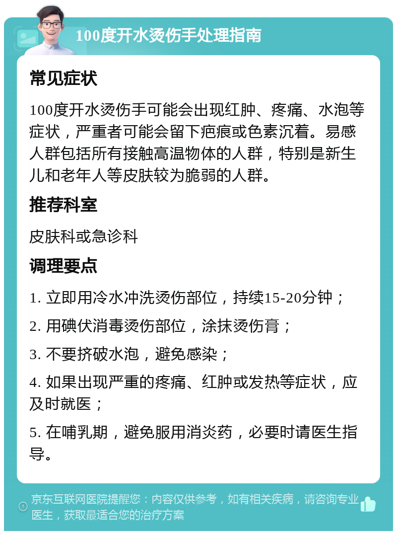 100度开水烫伤手处理指南 常见症状 100度开水烫伤手可能会出现红肿、疼痛、水泡等症状，严重者可能会留下疤痕或色素沉着。易感人群包括所有接触高温物体的人群，特别是新生儿和老年人等皮肤较为脆弱的人群。 推荐科室 皮肤科或急诊科 调理要点 1. 立即用冷水冲洗烫伤部位，持续15-20分钟； 2. 用碘伏消毒烫伤部位，涂抹烫伤膏； 3. 不要挤破水泡，避免感染； 4. 如果出现严重的疼痛、红肿或发热等症状，应及时就医； 5. 在哺乳期，避免服用消炎药，必要时请医生指导。