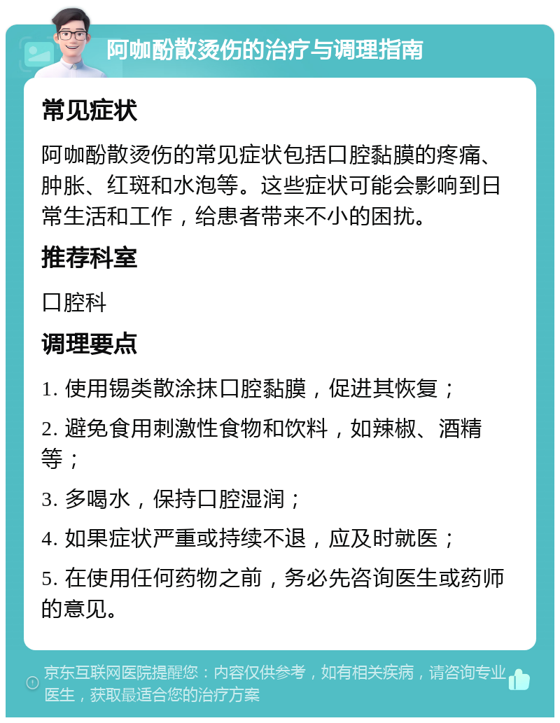 阿咖酚散烫伤的治疗与调理指南 常见症状 阿咖酚散烫伤的常见症状包括口腔黏膜的疼痛、肿胀、红斑和水泡等。这些症状可能会影响到日常生活和工作，给患者带来不小的困扰。 推荐科室 口腔科 调理要点 1. 使用锡类散涂抹口腔黏膜，促进其恢复； 2. 避免食用刺激性食物和饮料，如辣椒、酒精等； 3. 多喝水，保持口腔湿润； 4. 如果症状严重或持续不退，应及时就医； 5. 在使用任何药物之前，务必先咨询医生或药师的意见。