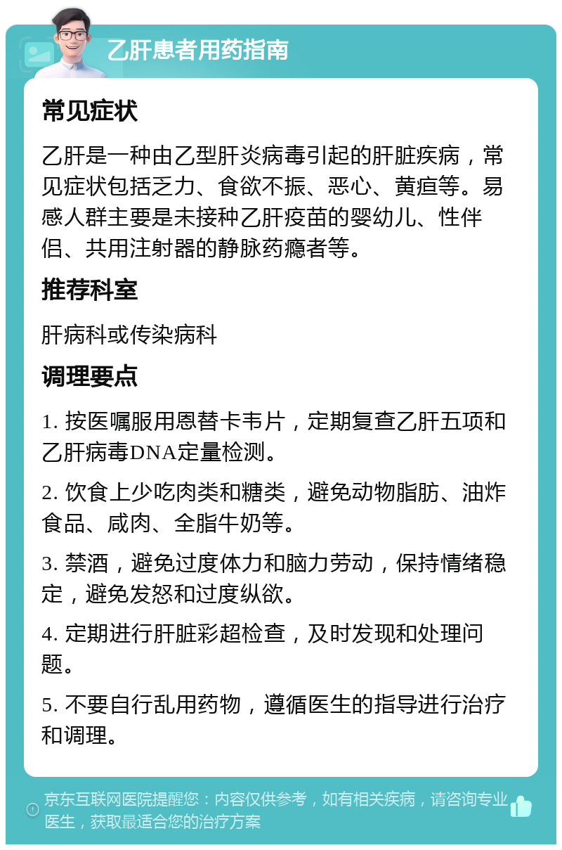 乙肝患者用药指南 常见症状 乙肝是一种由乙型肝炎病毒引起的肝脏疾病，常见症状包括乏力、食欲不振、恶心、黄疸等。易感人群主要是未接种乙肝疫苗的婴幼儿、性伴侣、共用注射器的静脉药瘾者等。 推荐科室 肝病科或传染病科 调理要点 1. 按医嘱服用恩替卡韦片，定期复查乙肝五项和乙肝病毒DNA定量检测。 2. 饮食上少吃肉类和糖类，避免动物脂肪、油炸食品、咸肉、全脂牛奶等。 3. 禁酒，避免过度体力和脑力劳动，保持情绪稳定，避免发怒和过度纵欲。 4. 定期进行肝脏彩超检查，及时发现和处理问题。 5. 不要自行乱用药物，遵循医生的指导进行治疗和调理。