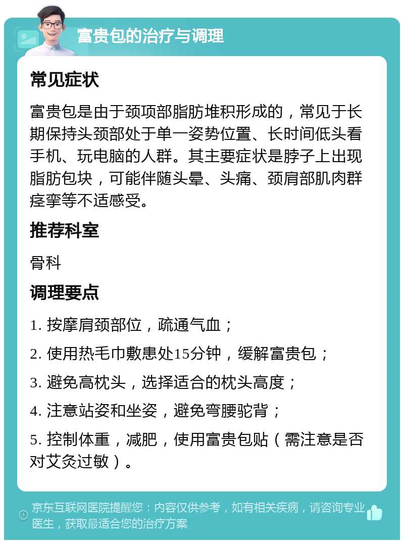 富贵包的治疗与调理 常见症状 富贵包是由于颈项部脂肪堆积形成的，常见于长期保持头颈部处于单一姿势位置、长时间低头看手机、玩电脑的人群。其主要症状是脖子上出现脂肪包块，可能伴随头晕、头痛、颈肩部肌肉群痉挛等不适感受。 推荐科室 骨科 调理要点 1. 按摩肩颈部位，疏通气血； 2. 使用热毛巾敷患处15分钟，缓解富贵包； 3. 避免高枕头，选择适合的枕头高度； 4. 注意站姿和坐姿，避免弯腰驼背； 5. 控制体重，减肥，使用富贵包贴（需注意是否对艾灸过敏）。