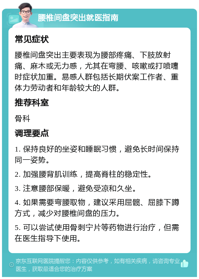 腰椎间盘突出就医指南 常见症状 腰椎间盘突出主要表现为腰部疼痛、下肢放射痛、麻木或无力感，尤其在弯腰、咳嗽或打喷嚏时症状加重。易感人群包括长期伏案工作者、重体力劳动者和年龄较大的人群。 推荐科室 骨科 调理要点 1. 保持良好的坐姿和睡眠习惯，避免长时间保持同一姿势。 2. 加强腰背肌训练，提高脊柱的稳定性。 3. 注意腰部保暖，避免受凉和久坐。 4. 如果需要弯腰取物，建议采用屈髋、屈膝下蹲方式，减少对腰椎间盘的压力。 5. 可以尝试使用骨刺宁片等药物进行治疗，但需在医生指导下使用。